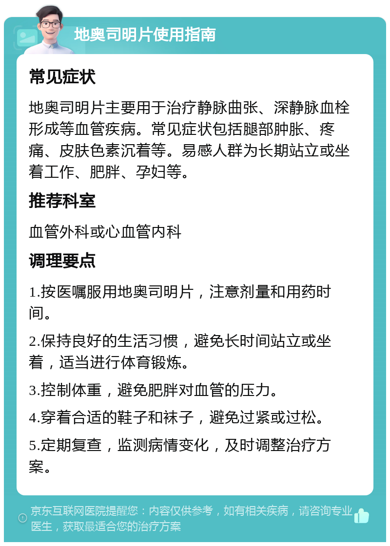 地奥司明片使用指南 常见症状 地奥司明片主要用于治疗静脉曲张、深静脉血栓形成等血管疾病。常见症状包括腿部肿胀、疼痛、皮肤色素沉着等。易感人群为长期站立或坐着工作、肥胖、孕妇等。 推荐科室 血管外科或心血管内科 调理要点 1.按医嘱服用地奥司明片，注意剂量和用药时间。 2.保持良好的生活习惯，避免长时间站立或坐着，适当进行体育锻炼。 3.控制体重，避免肥胖对血管的压力。 4.穿着合适的鞋子和袜子，避免过紧或过松。 5.定期复查，监测病情变化，及时调整治疗方案。