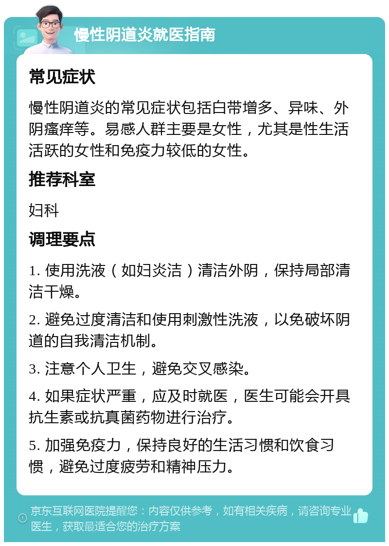 慢性阴道炎就医指南 常见症状 慢性阴道炎的常见症状包括白带增多、异味、外阴瘙痒等。易感人群主要是女性，尤其是性生活活跃的女性和免疫力较低的女性。 推荐科室 妇科 调理要点 1. 使用洗液（如妇炎洁）清洁外阴，保持局部清洁干燥。 2. 避免过度清洁和使用刺激性洗液，以免破坏阴道的自我清洁机制。 3. 注意个人卫生，避免交叉感染。 4. 如果症状严重，应及时就医，医生可能会开具抗生素或抗真菌药物进行治疗。 5. 加强免疫力，保持良好的生活习惯和饮食习惯，避免过度疲劳和精神压力。