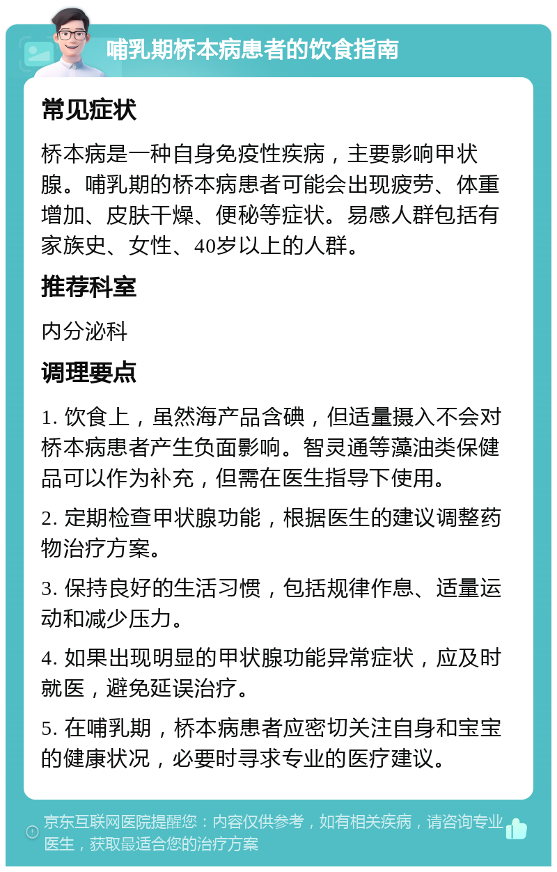 哺乳期桥本病患者的饮食指南 常见症状 桥本病是一种自身免疫性疾病，主要影响甲状腺。哺乳期的桥本病患者可能会出现疲劳、体重增加、皮肤干燥、便秘等症状。易感人群包括有家族史、女性、40岁以上的人群。 推荐科室 内分泌科 调理要点 1. 饮食上，虽然海产品含碘，但适量摄入不会对桥本病患者产生负面影响。智灵通等藻油类保健品可以作为补充，但需在医生指导下使用。 2. 定期检查甲状腺功能，根据医生的建议调整药物治疗方案。 3. 保持良好的生活习惯，包括规律作息、适量运动和减少压力。 4. 如果出现明显的甲状腺功能异常症状，应及时就医，避免延误治疗。 5. 在哺乳期，桥本病患者应密切关注自身和宝宝的健康状况，必要时寻求专业的医疗建议。