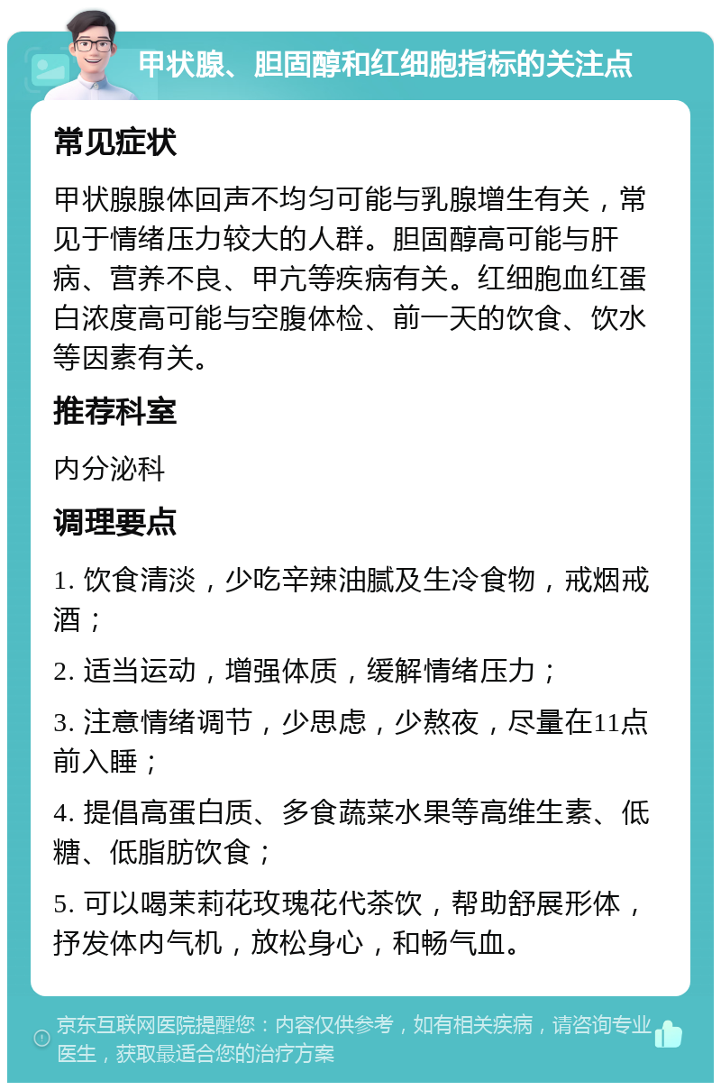 甲状腺、胆固醇和红细胞指标的关注点 常见症状 甲状腺腺体回声不均匀可能与乳腺增生有关，常见于情绪压力较大的人群。胆固醇高可能与肝病、营养不良、甲亢等疾病有关。红细胞血红蛋白浓度高可能与空腹体检、前一天的饮食、饮水等因素有关。 推荐科室 内分泌科 调理要点 1. 饮食清淡，少吃辛辣油腻及生冷食物，戒烟戒酒； 2. 适当运动，增强体质，缓解情绪压力； 3. 注意情绪调节，少思虑，少熬夜，尽量在11点前入睡； 4. 提倡高蛋白质、多食蔬菜水果等高维生素、低糖、低脂肪饮食； 5. 可以喝茉莉花玫瑰花代茶饮，帮助舒展形体，抒发体内气机，放松身心，和畅气血。