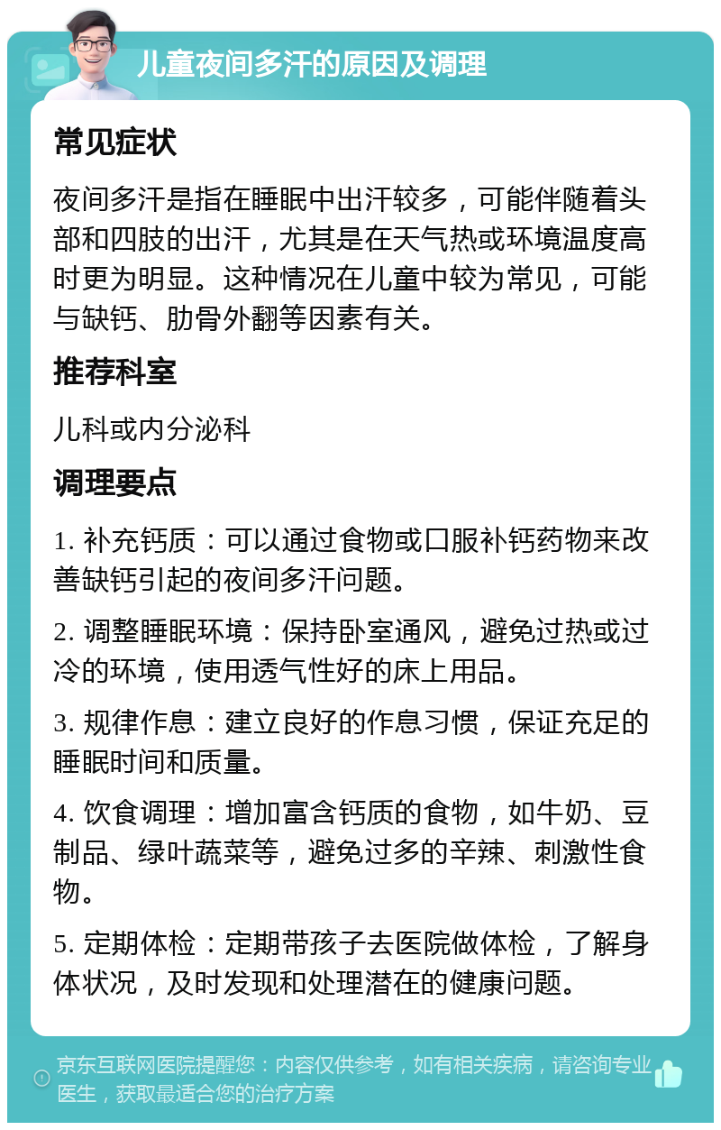 儿童夜间多汗的原因及调理 常见症状 夜间多汗是指在睡眠中出汗较多，可能伴随着头部和四肢的出汗，尤其是在天气热或环境温度高时更为明显。这种情况在儿童中较为常见，可能与缺钙、肋骨外翻等因素有关。 推荐科室 儿科或内分泌科 调理要点 1. 补充钙质：可以通过食物或口服补钙药物来改善缺钙引起的夜间多汗问题。 2. 调整睡眠环境：保持卧室通风，避免过热或过冷的环境，使用透气性好的床上用品。 3. 规律作息：建立良好的作息习惯，保证充足的睡眠时间和质量。 4. 饮食调理：增加富含钙质的食物，如牛奶、豆制品、绿叶蔬菜等，避免过多的辛辣、刺激性食物。 5. 定期体检：定期带孩子去医院做体检，了解身体状况，及时发现和处理潜在的健康问题。