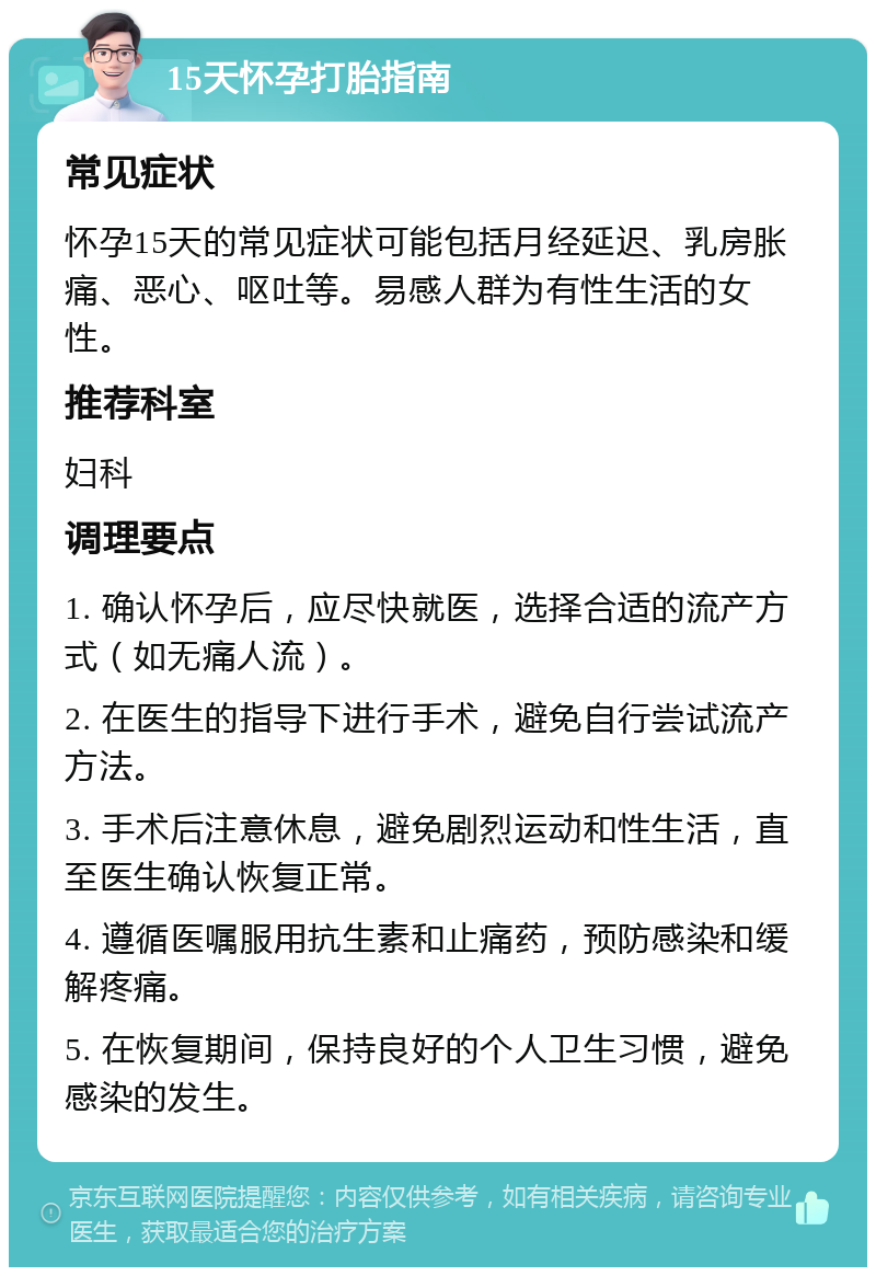 15天怀孕打胎指南 常见症状 怀孕15天的常见症状可能包括月经延迟、乳房胀痛、恶心、呕吐等。易感人群为有性生活的女性。 推荐科室 妇科 调理要点 1. 确认怀孕后，应尽快就医，选择合适的流产方式（如无痛人流）。 2. 在医生的指导下进行手术，避免自行尝试流产方法。 3. 手术后注意休息，避免剧烈运动和性生活，直至医生确认恢复正常。 4. 遵循医嘱服用抗生素和止痛药，预防感染和缓解疼痛。 5. 在恢复期间，保持良好的个人卫生习惯，避免感染的发生。