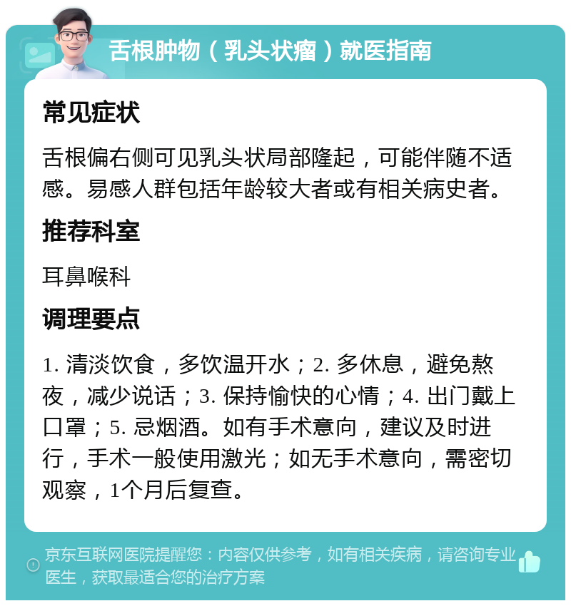 舌根肿物（乳头状瘤）就医指南 常见症状 舌根偏右侧可见乳头状局部隆起，可能伴随不适感。易感人群包括年龄较大者或有相关病史者。 推荐科室 耳鼻喉科 调理要点 1. 清淡饮食，多饮温开水；2. 多休息，避免熬夜，减少说话；3. 保持愉快的心情；4. 出门戴上口罩；5. 忌烟酒。如有手术意向，建议及时进行，手术一般使用激光；如无手术意向，需密切观察，1个月后复查。