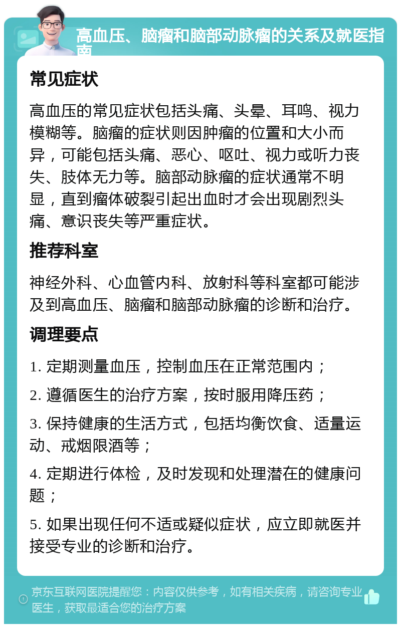 高血压、脑瘤和脑部动脉瘤的关系及就医指南 常见症状 高血压的常见症状包括头痛、头晕、耳鸣、视力模糊等。脑瘤的症状则因肿瘤的位置和大小而异，可能包括头痛、恶心、呕吐、视力或听力丧失、肢体无力等。脑部动脉瘤的症状通常不明显，直到瘤体破裂引起出血时才会出现剧烈头痛、意识丧失等严重症状。 推荐科室 神经外科、心血管内科、放射科等科室都可能涉及到高血压、脑瘤和脑部动脉瘤的诊断和治疗。 调理要点 1. 定期测量血压，控制血压在正常范围内； 2. 遵循医生的治疗方案，按时服用降压药； 3. 保持健康的生活方式，包括均衡饮食、适量运动、戒烟限酒等； 4. 定期进行体检，及时发现和处理潜在的健康问题； 5. 如果出现任何不适或疑似症状，应立即就医并接受专业的诊断和治疗。