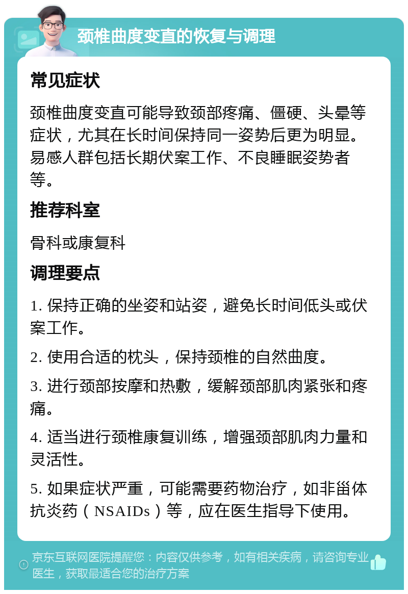 颈椎曲度变直的恢复与调理 常见症状 颈椎曲度变直可能导致颈部疼痛、僵硬、头晕等症状，尤其在长时间保持同一姿势后更为明显。易感人群包括长期伏案工作、不良睡眠姿势者等。 推荐科室 骨科或康复科 调理要点 1. 保持正确的坐姿和站姿，避免长时间低头或伏案工作。 2. 使用合适的枕头，保持颈椎的自然曲度。 3. 进行颈部按摩和热敷，缓解颈部肌肉紧张和疼痛。 4. 适当进行颈椎康复训练，增强颈部肌肉力量和灵活性。 5. 如果症状严重，可能需要药物治疗，如非甾体抗炎药（NSAIDs）等，应在医生指导下使用。