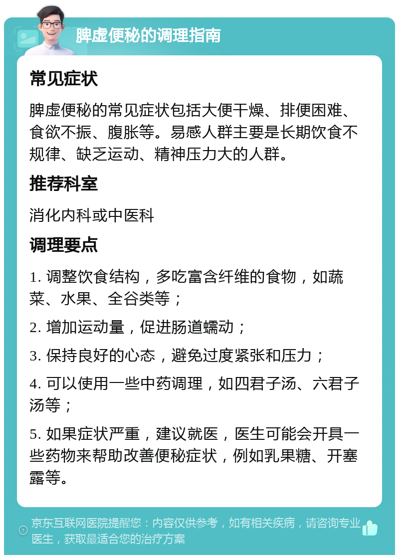 脾虚便秘的调理指南 常见症状 脾虚便秘的常见症状包括大便干燥、排便困难、食欲不振、腹胀等。易感人群主要是长期饮食不规律、缺乏运动、精神压力大的人群。 推荐科室 消化内科或中医科 调理要点 1. 调整饮食结构，多吃富含纤维的食物，如蔬菜、水果、全谷类等； 2. 增加运动量，促进肠道蠕动； 3. 保持良好的心态，避免过度紧张和压力； 4. 可以使用一些中药调理，如四君子汤、六君子汤等； 5. 如果症状严重，建议就医，医生可能会开具一些药物来帮助改善便秘症状，例如乳果糖、开塞露等。