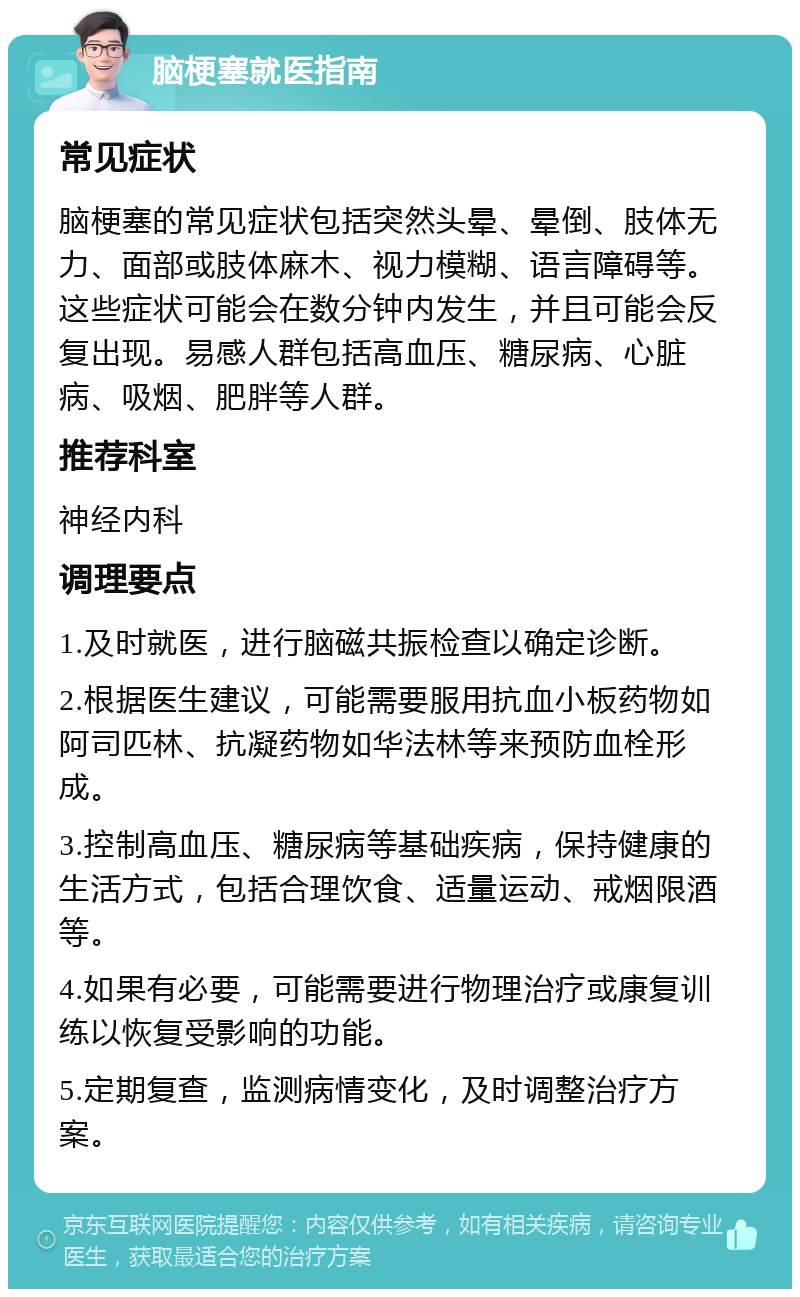 脑梗塞就医指南 常见症状 脑梗塞的常见症状包括突然头晕、晕倒、肢体无力、面部或肢体麻木、视力模糊、语言障碍等。这些症状可能会在数分钟内发生，并且可能会反复出现。易感人群包括高血压、糖尿病、心脏病、吸烟、肥胖等人群。 推荐科室 神经内科 调理要点 1.及时就医，进行脑磁共振检查以确定诊断。 2.根据医生建议，可能需要服用抗血小板药物如阿司匹林、抗凝药物如华法林等来预防血栓形成。 3.控制高血压、糖尿病等基础疾病，保持健康的生活方式，包括合理饮食、适量运动、戒烟限酒等。 4.如果有必要，可能需要进行物理治疗或康复训练以恢复受影响的功能。 5.定期复查，监测病情变化，及时调整治疗方案。