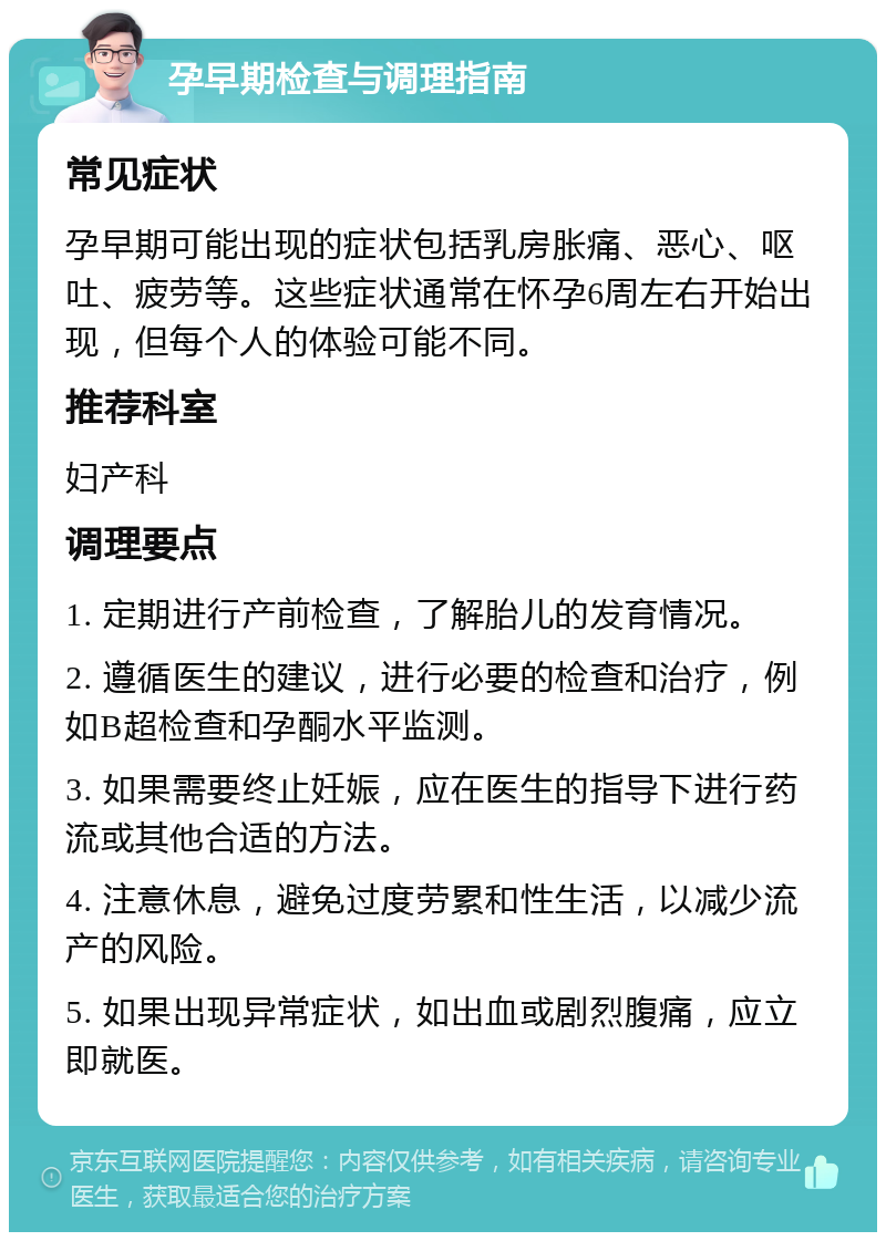 孕早期检查与调理指南 常见症状 孕早期可能出现的症状包括乳房胀痛、恶心、呕吐、疲劳等。这些症状通常在怀孕6周左右开始出现，但每个人的体验可能不同。 推荐科室 妇产科 调理要点 1. 定期进行产前检查，了解胎儿的发育情况。 2. 遵循医生的建议，进行必要的检查和治疗，例如B超检查和孕酮水平监测。 3. 如果需要终止妊娠，应在医生的指导下进行药流或其他合适的方法。 4. 注意休息，避免过度劳累和性生活，以减少流产的风险。 5. 如果出现异常症状，如出血或剧烈腹痛，应立即就医。