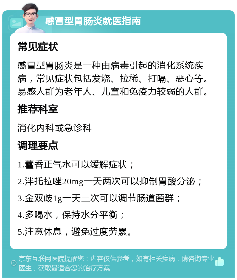 感冒型胃肠炎就医指南 常见症状 感冒型胃肠炎是一种由病毒引起的消化系统疾病，常见症状包括发烧、拉稀、打嗝、恶心等。易感人群为老年人、儿童和免疫力较弱的人群。 推荐科室 消化内科或急诊科 调理要点 1.藿香正气水可以缓解症状； 2.泮托拉唑20mg一天两次可以抑制胃酸分泌； 3.金双歧1g一天三次可以调节肠道菌群； 4.多喝水，保持水分平衡； 5.注意休息，避免过度劳累。