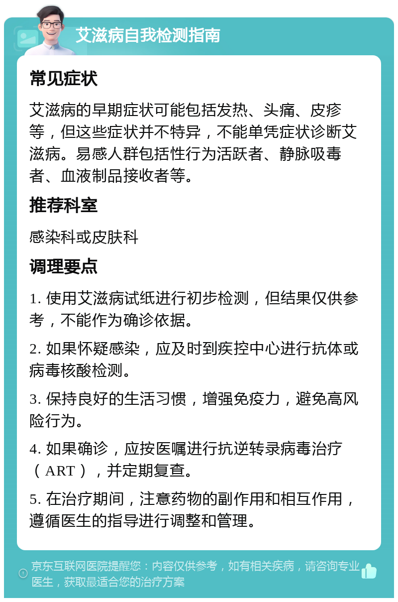 艾滋病自我检测指南 常见症状 艾滋病的早期症状可能包括发热、头痛、皮疹等，但这些症状并不特异，不能单凭症状诊断艾滋病。易感人群包括性行为活跃者、静脉吸毒者、血液制品接收者等。 推荐科室 感染科或皮肤科 调理要点 1. 使用艾滋病试纸进行初步检测，但结果仅供参考，不能作为确诊依据。 2. 如果怀疑感染，应及时到疾控中心进行抗体或病毒核酸检测。 3. 保持良好的生活习惯，增强免疫力，避免高风险行为。 4. 如果确诊，应按医嘱进行抗逆转录病毒治疗（ART），并定期复查。 5. 在治疗期间，注意药物的副作用和相互作用，遵循医生的指导进行调整和管理。