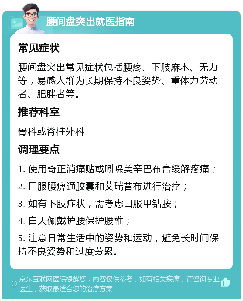 腰间盘突出就医指南 常见症状 腰间盘突出常见症状包括腰疼、下肢麻木、无力等，易感人群为长期保持不良姿势、重体力劳动者、肥胖者等。 推荐科室 骨科或脊柱外科 调理要点 1. 使用奇正消痛贴或吲哚美辛巴布膏缓解疼痛； 2. 口服腰痹通胶囊和艾瑞昔布进行治疗； 3. 如有下肢症状，需考虑口服甲钴胺； 4. 白天佩戴护腰保护腰椎； 5. 注意日常生活中的姿势和运动，避免长时间保持不良姿势和过度劳累。