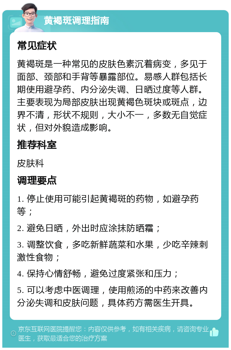 黄褐斑调理指南 常见症状 黄褐斑是一种常见的皮肤色素沉着病变，多见于面部、颈部和手背等暴露部位。易感人群包括长期使用避孕药、内分泌失调、日晒过度等人群。主要表现为局部皮肤出现黄褐色斑块或斑点，边界不清，形状不规则，大小不一，多数无自觉症状，但对外貌造成影响。 推荐科室 皮肤科 调理要点 1. 停止使用可能引起黄褐斑的药物，如避孕药等； 2. 避免日晒，外出时应涂抹防晒霜； 3. 调整饮食，多吃新鲜蔬菜和水果，少吃辛辣刺激性食物； 4. 保持心情舒畅，避免过度紧张和压力； 5. 可以考虑中医调理，使用煎汤的中药来改善内分泌失调和皮肤问题，具体药方需医生开具。