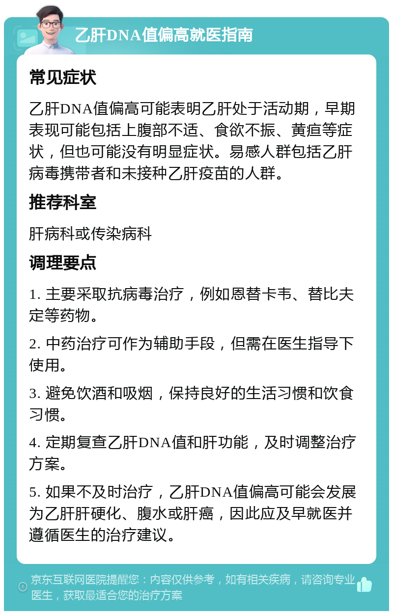 乙肝DNA值偏高就医指南 常见症状 乙肝DNA值偏高可能表明乙肝处于活动期，早期表现可能包括上腹部不适、食欲不振、黄疸等症状，但也可能没有明显症状。易感人群包括乙肝病毒携带者和未接种乙肝疫苗的人群。 推荐科室 肝病科或传染病科 调理要点 1. 主要采取抗病毒治疗，例如恩替卡韦、替比夫定等药物。 2. 中药治疗可作为辅助手段，但需在医生指导下使用。 3. 避免饮酒和吸烟，保持良好的生活习惯和饮食习惯。 4. 定期复查乙肝DNA值和肝功能，及时调整治疗方案。 5. 如果不及时治疗，乙肝DNA值偏高可能会发展为乙肝肝硬化、腹水或肝癌，因此应及早就医并遵循医生的治疗建议。