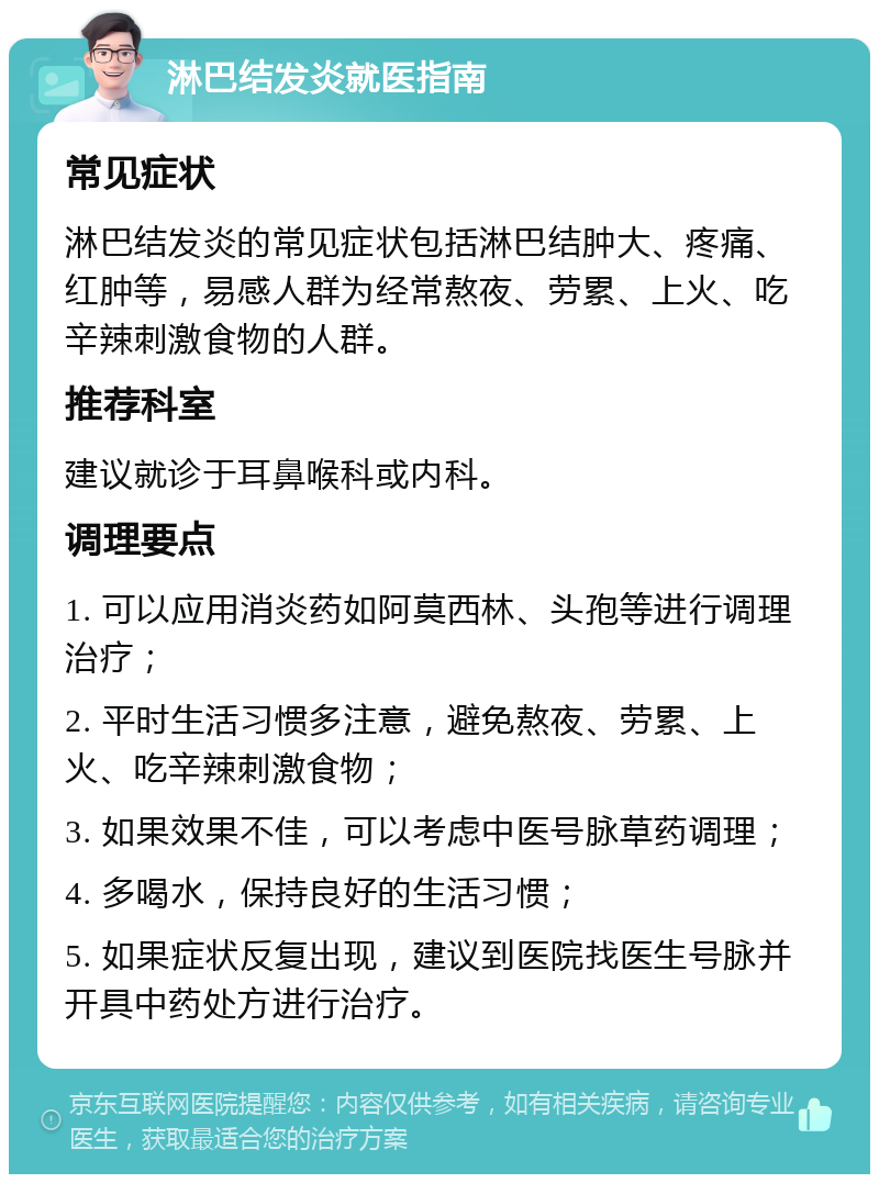 淋巴结发炎就医指南 常见症状 淋巴结发炎的常见症状包括淋巴结肿大、疼痛、红肿等，易感人群为经常熬夜、劳累、上火、吃辛辣刺激食物的人群。 推荐科室 建议就诊于耳鼻喉科或内科。 调理要点 1. 可以应用消炎药如阿莫西林、头孢等进行调理治疗； 2. 平时生活习惯多注意，避免熬夜、劳累、上火、吃辛辣刺激食物； 3. 如果效果不佳，可以考虑中医号脉草药调理； 4. 多喝水，保持良好的生活习惯； 5. 如果症状反复出现，建议到医院找医生号脉并开具中药处方进行治疗。