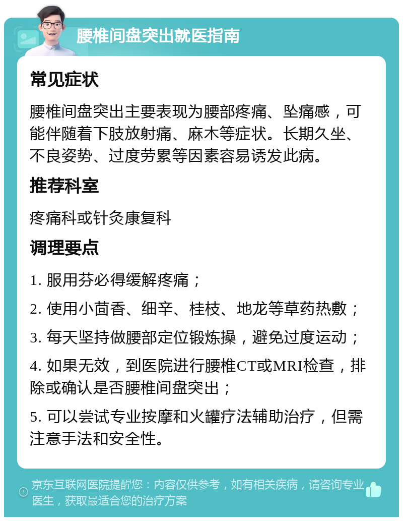 腰椎间盘突出就医指南 常见症状 腰椎间盘突出主要表现为腰部疼痛、坠痛感，可能伴随着下肢放射痛、麻木等症状。长期久坐、不良姿势、过度劳累等因素容易诱发此病。 推荐科室 疼痛科或针灸康复科 调理要点 1. 服用芬必得缓解疼痛； 2. 使用小茴香、细辛、桂枝、地龙等草药热敷； 3. 每天坚持做腰部定位锻炼操，避免过度运动； 4. 如果无效，到医院进行腰椎CT或MRI检查，排除或确认是否腰椎间盘突出； 5. 可以尝试专业按摩和火罐疗法辅助治疗，但需注意手法和安全性。