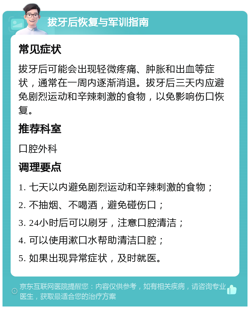 拔牙后恢复与军训指南 常见症状 拔牙后可能会出现轻微疼痛、肿胀和出血等症状，通常在一周内逐渐消退。拔牙后三天内应避免剧烈运动和辛辣刺激的食物，以免影响伤口恢复。 推荐科室 口腔外科 调理要点 1. 七天以内避免剧烈运动和辛辣刺激的食物； 2. 不抽烟、不喝酒，避免碰伤口； 3. 24小时后可以刷牙，注意口腔清洁； 4. 可以使用漱口水帮助清洁口腔； 5. 如果出现异常症状，及时就医。