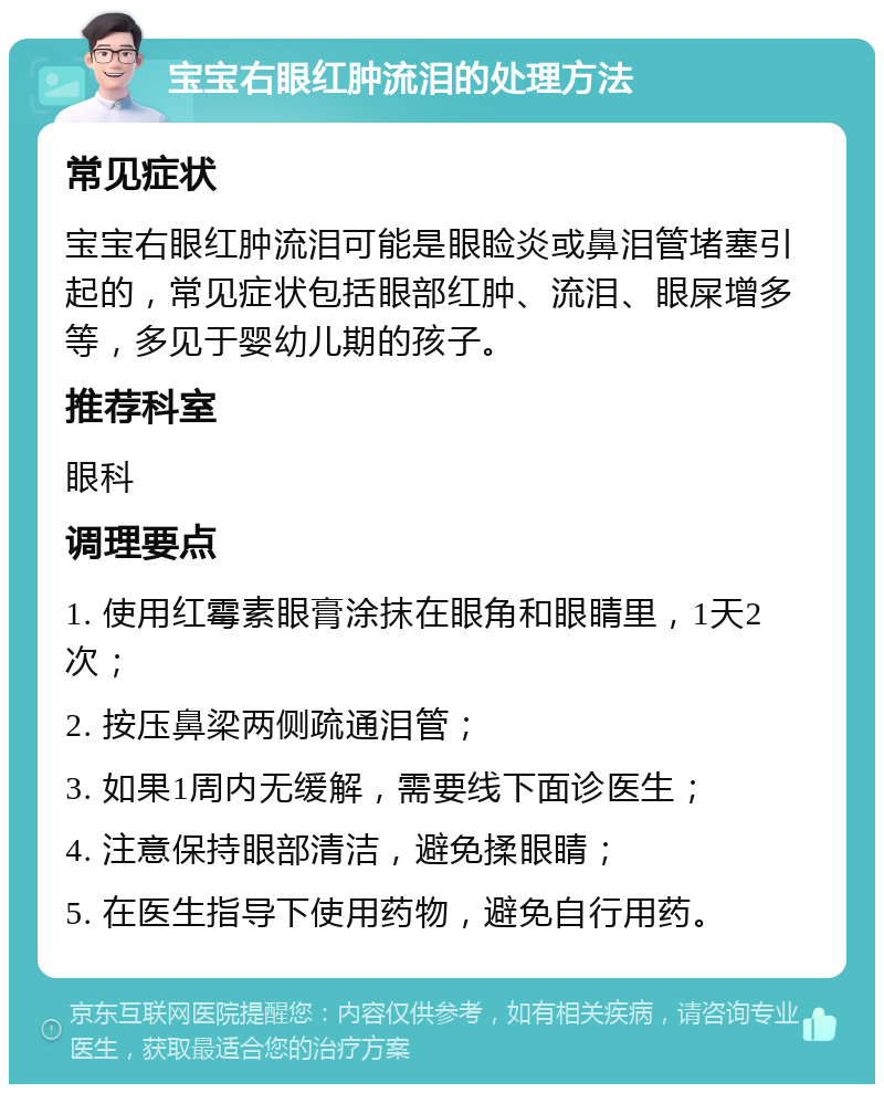 宝宝右眼红肿流泪的处理方法 常见症状 宝宝右眼红肿流泪可能是眼睑炎或鼻泪管堵塞引起的，常见症状包括眼部红肿、流泪、眼屎增多等，多见于婴幼儿期的孩子。 推荐科室 眼科 调理要点 1. 使用红霉素眼膏涂抹在眼角和眼睛里，1天2次； 2. 按压鼻梁两侧疏通泪管； 3. 如果1周内无缓解，需要线下面诊医生； 4. 注意保持眼部清洁，避免揉眼睛； 5. 在医生指导下使用药物，避免自行用药。