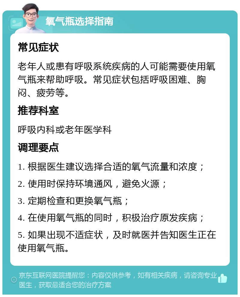 氧气瓶选择指南 常见症状 老年人或患有呼吸系统疾病的人可能需要使用氧气瓶来帮助呼吸。常见症状包括呼吸困难、胸闷、疲劳等。 推荐科室 呼吸内科或老年医学科 调理要点 1. 根据医生建议选择合适的氧气流量和浓度； 2. 使用时保持环境通风，避免火源； 3. 定期检查和更换氧气瓶； 4. 在使用氧气瓶的同时，积极治疗原发疾病； 5. 如果出现不适症状，及时就医并告知医生正在使用氧气瓶。