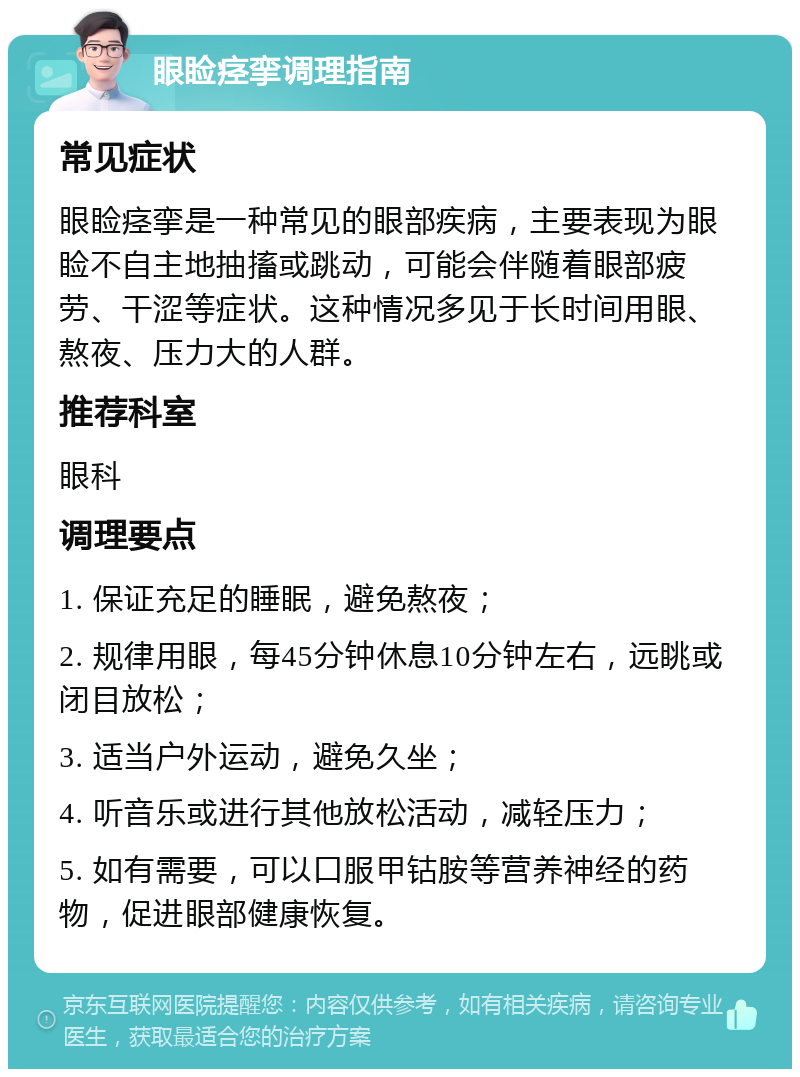 眼睑痉挛调理指南 常见症状 眼睑痉挛是一种常见的眼部疾病，主要表现为眼睑不自主地抽搐或跳动，可能会伴随着眼部疲劳、干涩等症状。这种情况多见于长时间用眼、熬夜、压力大的人群。 推荐科室 眼科 调理要点 1. 保证充足的睡眠，避免熬夜； 2. 规律用眼，每45分钟休息10分钟左右，远眺或闭目放松； 3. 适当户外运动，避免久坐； 4. 听音乐或进行其他放松活动，减轻压力； 5. 如有需要，可以口服甲钴胺等营养神经的药物，促进眼部健康恢复。