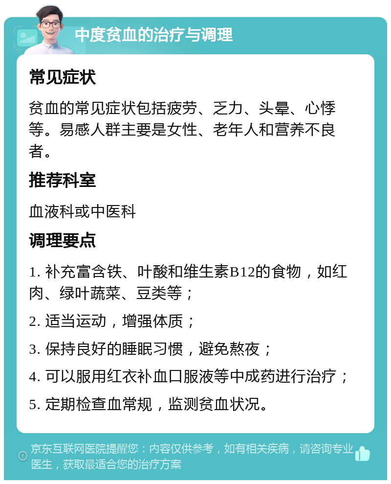 中度贫血的治疗与调理 常见症状 贫血的常见症状包括疲劳、乏力、头晕、心悸等。易感人群主要是女性、老年人和营养不良者。 推荐科室 血液科或中医科 调理要点 1. 补充富含铁、叶酸和维生素B12的食物，如红肉、绿叶蔬菜、豆类等； 2. 适当运动，增强体质； 3. 保持良好的睡眠习惯，避免熬夜； 4. 可以服用红衣补血口服液等中成药进行治疗； 5. 定期检查血常规，监测贫血状况。