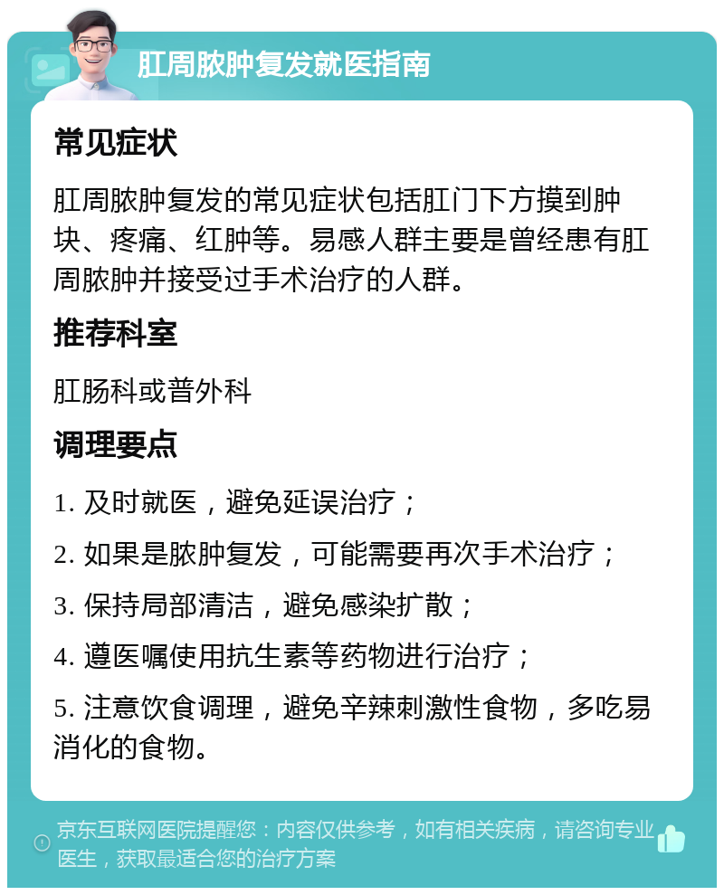 肛周脓肿复发就医指南 常见症状 肛周脓肿复发的常见症状包括肛门下方摸到肿块、疼痛、红肿等。易感人群主要是曾经患有肛周脓肿并接受过手术治疗的人群。 推荐科室 肛肠科或普外科 调理要点 1. 及时就医，避免延误治疗； 2. 如果是脓肿复发，可能需要再次手术治疗； 3. 保持局部清洁，避免感染扩散； 4. 遵医嘱使用抗生素等药物进行治疗； 5. 注意饮食调理，避免辛辣刺激性食物，多吃易消化的食物。