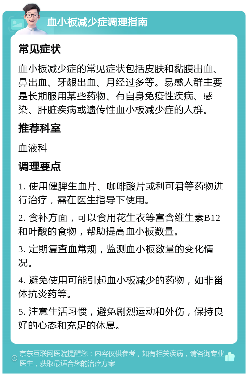 血小板减少症调理指南 常见症状 血小板减少症的常见症状包括皮肤和黏膜出血、鼻出血、牙龈出血、月经过多等。易感人群主要是长期服用某些药物、有自身免疫性疾病、感染、肝脏疾病或遗传性血小板减少症的人群。 推荐科室 血液科 调理要点 1. 使用健脾生血片、咖啡酸片或利可君等药物进行治疗，需在医生指导下使用。 2. 食补方面，可以食用花生衣等富含维生素B12和叶酸的食物，帮助提高血小板数量。 3. 定期复查血常规，监测血小板数量的变化情况。 4. 避免使用可能引起血小板减少的药物，如非甾体抗炎药等。 5. 注意生活习惯，避免剧烈运动和外伤，保持良好的心态和充足的休息。