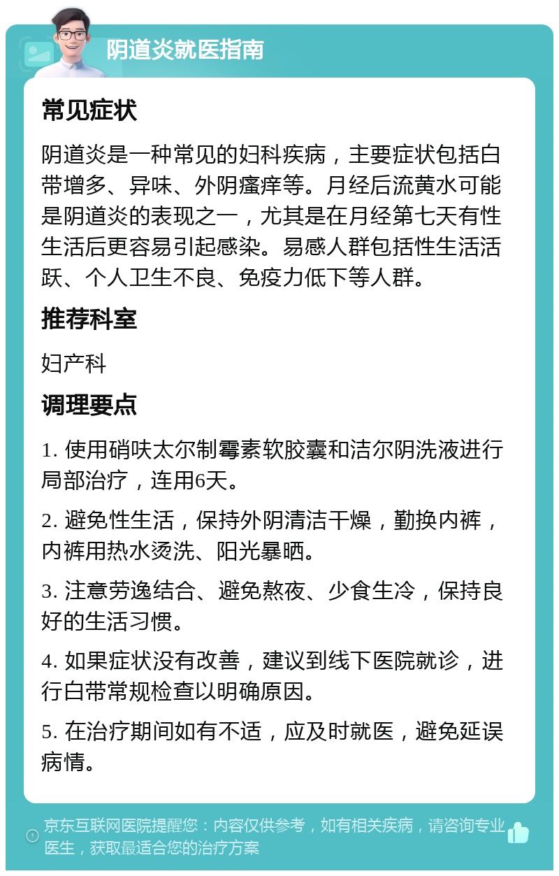 阴道炎就医指南 常见症状 阴道炎是一种常见的妇科疾病，主要症状包括白带增多、异味、外阴瘙痒等。月经后流黄水可能是阴道炎的表现之一，尤其是在月经第七天有性生活后更容易引起感染。易感人群包括性生活活跃、个人卫生不良、免疫力低下等人群。 推荐科室 妇产科 调理要点 1. 使用硝呋太尔制霉素软胶囊和洁尔阴洗液进行局部治疗，连用6天。 2. 避免性生活，保持外阴清洁干燥，勤换内裤，内裤用热水烫洗、阳光暴晒。 3. 注意劳逸结合、避免熬夜、少食生冷，保持良好的生活习惯。 4. 如果症状没有改善，建议到线下医院就诊，进行白带常规检查以明确原因。 5. 在治疗期间如有不适，应及时就医，避免延误病情。