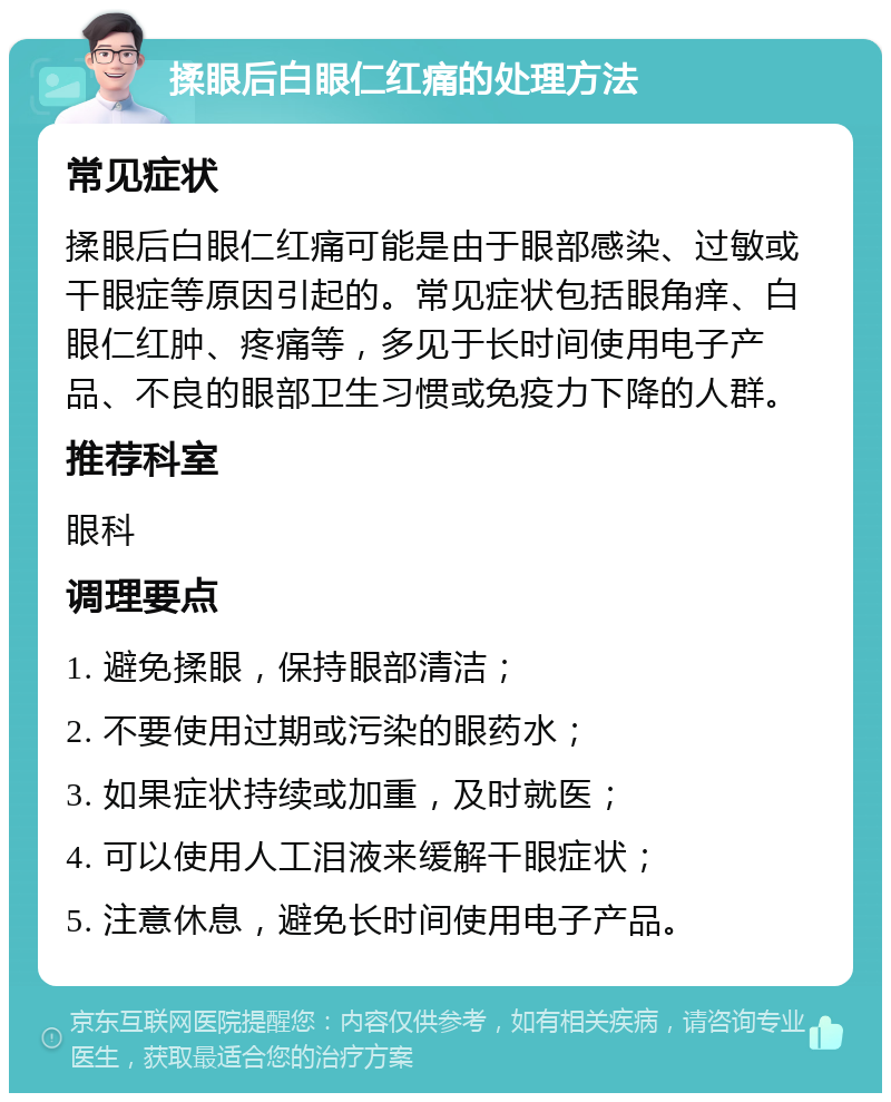 揉眼后白眼仁红痛的处理方法 常见症状 揉眼后白眼仁红痛可能是由于眼部感染、过敏或干眼症等原因引起的。常见症状包括眼角痒、白眼仁红肿、疼痛等，多见于长时间使用电子产品、不良的眼部卫生习惯或免疫力下降的人群。 推荐科室 眼科 调理要点 1. 避免揉眼，保持眼部清洁； 2. 不要使用过期或污染的眼药水； 3. 如果症状持续或加重，及时就医； 4. 可以使用人工泪液来缓解干眼症状； 5. 注意休息，避免长时间使用电子产品。