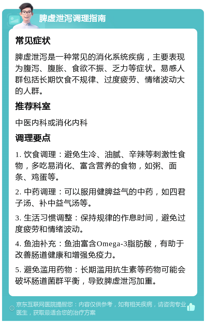 脾虚泄泻调理指南 常见症状 脾虚泄泻是一种常见的消化系统疾病，主要表现为腹泻、腹胀、食欲不振、乏力等症状。易感人群包括长期饮食不规律、过度疲劳、情绪波动大的人群。 推荐科室 中医内科或消化内科 调理要点 1. 饮食调理：避免生冷、油腻、辛辣等刺激性食物，多吃易消化、富含营养的食物，如粥、面条、鸡蛋等。 2. 中药调理：可以服用健脾益气的中药，如四君子汤、补中益气汤等。 3. 生活习惯调整：保持规律的作息时间，避免过度疲劳和情绪波动。 4. 鱼油补充：鱼油富含Omega-3脂肪酸，有助于改善肠道健康和增强免疫力。 5. 避免滥用药物：长期滥用抗生素等药物可能会破坏肠道菌群平衡，导致脾虚泄泻加重。