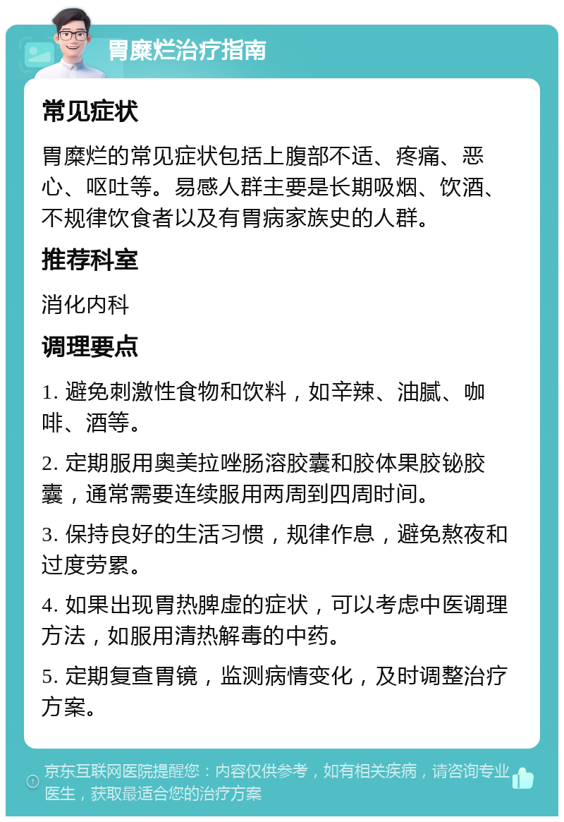 胃糜烂治疗指南 常见症状 胃糜烂的常见症状包括上腹部不适、疼痛、恶心、呕吐等。易感人群主要是长期吸烟、饮酒、不规律饮食者以及有胃病家族史的人群。 推荐科室 消化内科 调理要点 1. 避免刺激性食物和饮料，如辛辣、油腻、咖啡、酒等。 2. 定期服用奥美拉唑肠溶胶囊和胶体果胶铋胶囊，通常需要连续服用两周到四周时间。 3. 保持良好的生活习惯，规律作息，避免熬夜和过度劳累。 4. 如果出现胃热脾虚的症状，可以考虑中医调理方法，如服用清热解毒的中药。 5. 定期复查胃镜，监测病情变化，及时调整治疗方案。