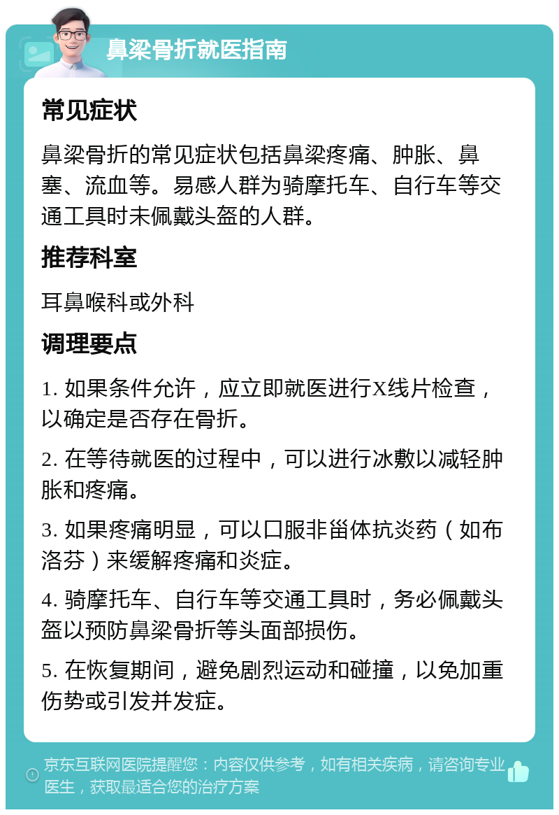 鼻梁骨折就医指南 常见症状 鼻梁骨折的常见症状包括鼻梁疼痛、肿胀、鼻塞、流血等。易感人群为骑摩托车、自行车等交通工具时未佩戴头盔的人群。 推荐科室 耳鼻喉科或外科 调理要点 1. 如果条件允许，应立即就医进行X线片检查，以确定是否存在骨折。 2. 在等待就医的过程中，可以进行冰敷以减轻肿胀和疼痛。 3. 如果疼痛明显，可以口服非甾体抗炎药（如布洛芬）来缓解疼痛和炎症。 4. 骑摩托车、自行车等交通工具时，务必佩戴头盔以预防鼻梁骨折等头面部损伤。 5. 在恢复期间，避免剧烈运动和碰撞，以免加重伤势或引发并发症。