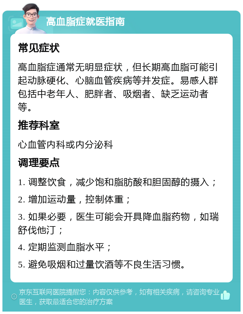 高血脂症就医指南 常见症状 高血脂症通常无明显症状，但长期高血脂可能引起动脉硬化、心脑血管疾病等并发症。易感人群包括中老年人、肥胖者、吸烟者、缺乏运动者等。 推荐科室 心血管内科或内分泌科 调理要点 1. 调整饮食，减少饱和脂肪酸和胆固醇的摄入； 2. 增加运动量，控制体重； 3. 如果必要，医生可能会开具降血脂药物，如瑞舒伐他汀； 4. 定期监测血脂水平； 5. 避免吸烟和过量饮酒等不良生活习惯。