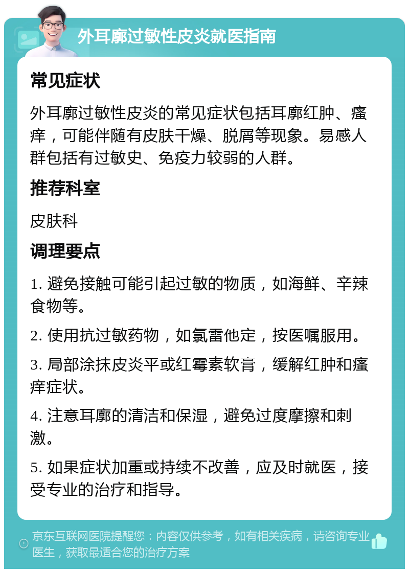 外耳廓过敏性皮炎就医指南 常见症状 外耳廓过敏性皮炎的常见症状包括耳廓红肿、瘙痒，可能伴随有皮肤干燥、脱屑等现象。易感人群包括有过敏史、免疫力较弱的人群。 推荐科室 皮肤科 调理要点 1. 避免接触可能引起过敏的物质，如海鲜、辛辣食物等。 2. 使用抗过敏药物，如氯雷他定，按医嘱服用。 3. 局部涂抹皮炎平或红霉素软膏，缓解红肿和瘙痒症状。 4. 注意耳廓的清洁和保湿，避免过度摩擦和刺激。 5. 如果症状加重或持续不改善，应及时就医，接受专业的治疗和指导。