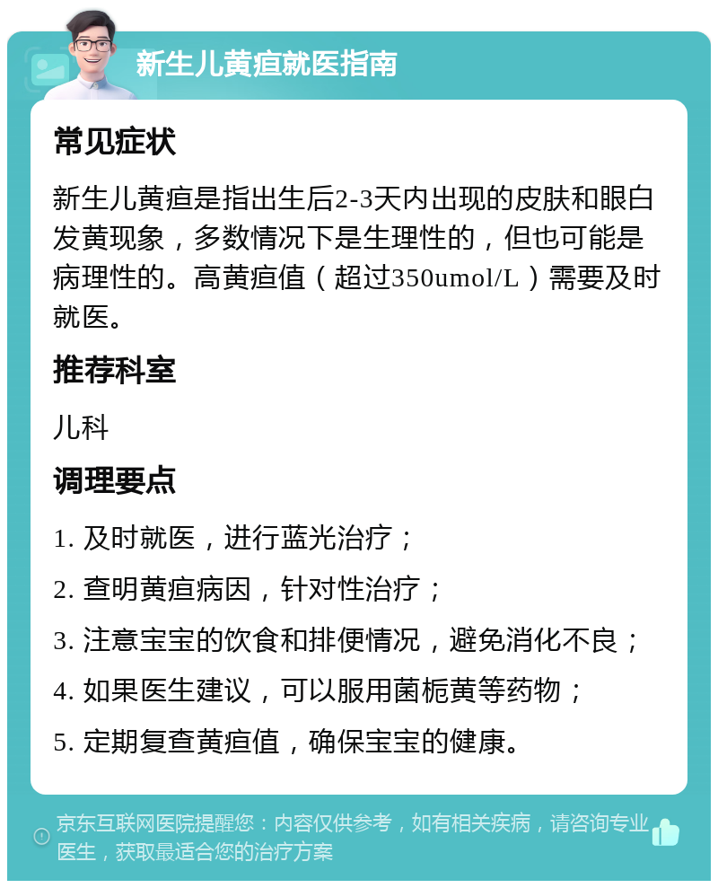 新生儿黄疸就医指南 常见症状 新生儿黄疸是指出生后2-3天内出现的皮肤和眼白发黄现象，多数情况下是生理性的，但也可能是病理性的。高黄疸值（超过350umol/L）需要及时就医。 推荐科室 儿科 调理要点 1. 及时就医，进行蓝光治疗； 2. 查明黄疸病因，针对性治疗； 3. 注意宝宝的饮食和排便情况，避免消化不良； 4. 如果医生建议，可以服用菌栀黄等药物； 5. 定期复查黄疸值，确保宝宝的健康。