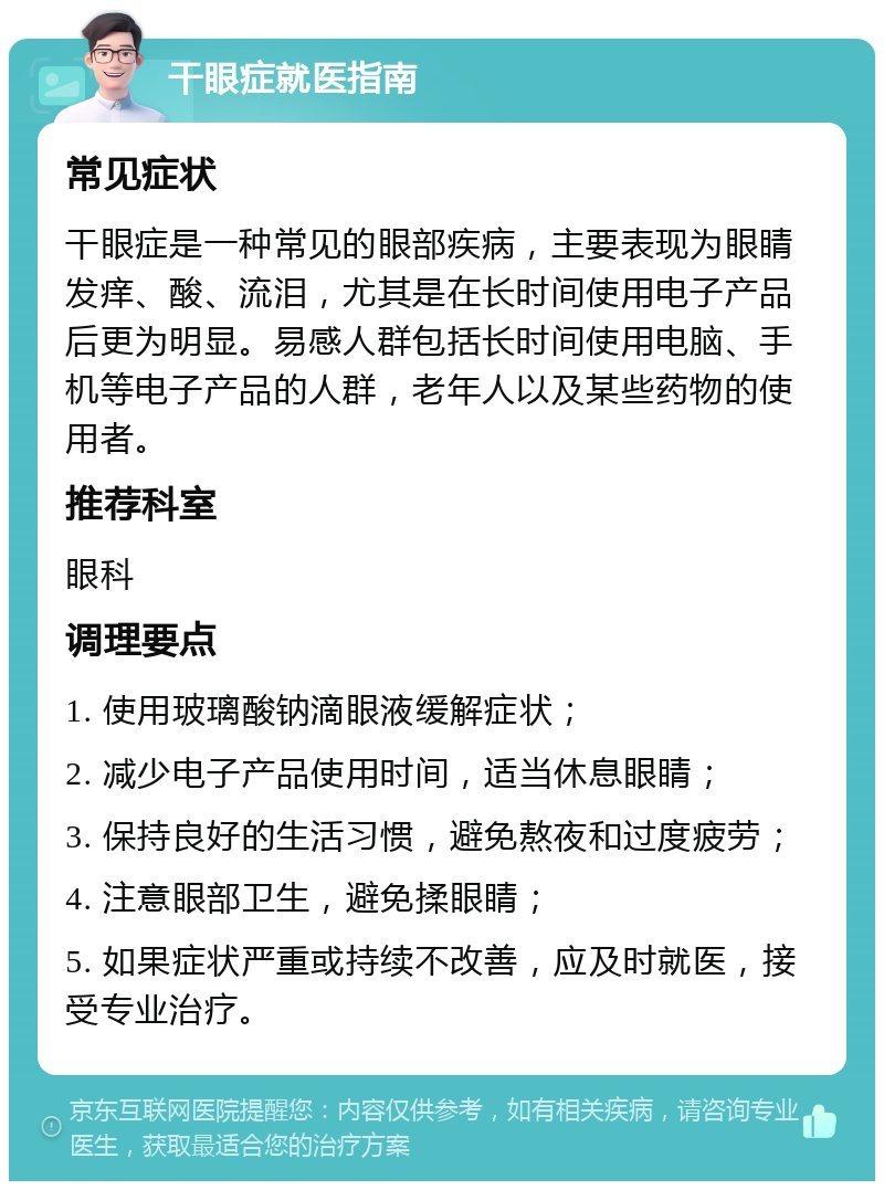 干眼症就医指南 常见症状 干眼症是一种常见的眼部疾病，主要表现为眼睛发痒、酸、流泪，尤其是在长时间使用电子产品后更为明显。易感人群包括长时间使用电脑、手机等电子产品的人群，老年人以及某些药物的使用者。 推荐科室 眼科 调理要点 1. 使用玻璃酸钠滴眼液缓解症状； 2. 减少电子产品使用时间，适当休息眼睛； 3. 保持良好的生活习惯，避免熬夜和过度疲劳； 4. 注意眼部卫生，避免揉眼睛； 5. 如果症状严重或持续不改善，应及时就医，接受专业治疗。