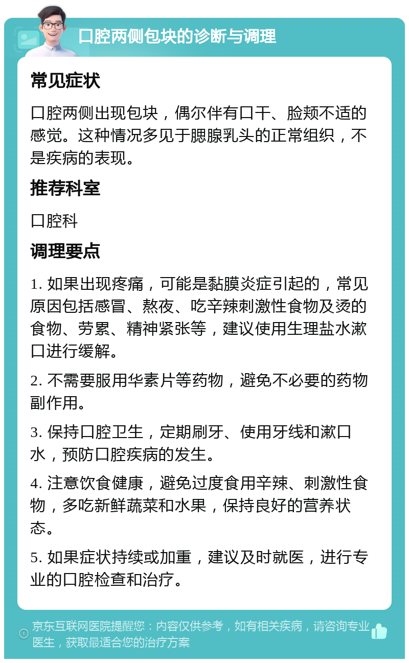 口腔两侧包块的诊断与调理 常见症状 口腔两侧出现包块，偶尔伴有口干、脸颊不适的感觉。这种情况多见于腮腺乳头的正常组织，不是疾病的表现。 推荐科室 口腔科 调理要点 1. 如果出现疼痛，可能是黏膜炎症引起的，常见原因包括感冒、熬夜、吃辛辣刺激性食物及烫的食物、劳累、精神紧张等，建议使用生理盐水漱口进行缓解。 2. 不需要服用华素片等药物，避免不必要的药物副作用。 3. 保持口腔卫生，定期刷牙、使用牙线和漱口水，预防口腔疾病的发生。 4. 注意饮食健康，避免过度食用辛辣、刺激性食物，多吃新鲜蔬菜和水果，保持良好的营养状态。 5. 如果症状持续或加重，建议及时就医，进行专业的口腔检查和治疗。