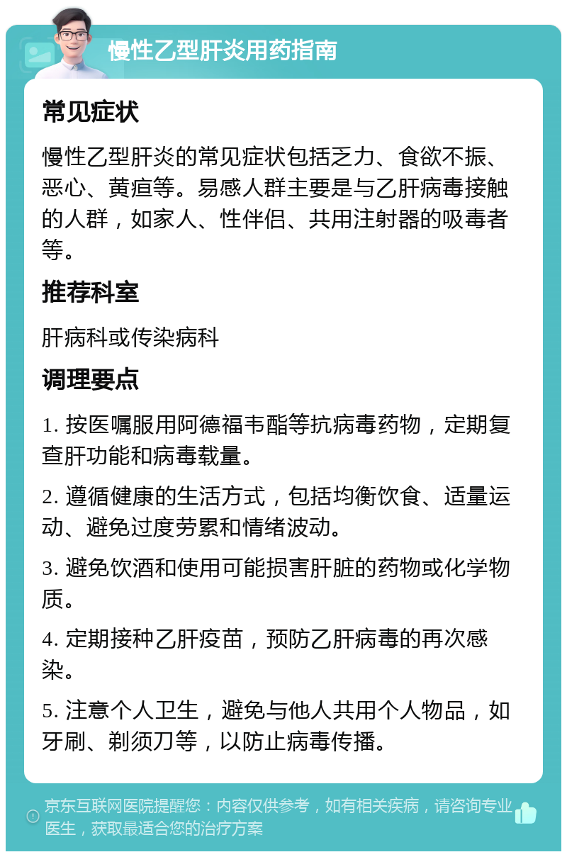 慢性乙型肝炎用药指南 常见症状 慢性乙型肝炎的常见症状包括乏力、食欲不振、恶心、黄疸等。易感人群主要是与乙肝病毒接触的人群，如家人、性伴侣、共用注射器的吸毒者等。 推荐科室 肝病科或传染病科 调理要点 1. 按医嘱服用阿德福韦酯等抗病毒药物，定期复查肝功能和病毒载量。 2. 遵循健康的生活方式，包括均衡饮食、适量运动、避免过度劳累和情绪波动。 3. 避免饮酒和使用可能损害肝脏的药物或化学物质。 4. 定期接种乙肝疫苗，预防乙肝病毒的再次感染。 5. 注意个人卫生，避免与他人共用个人物品，如牙刷、剃须刀等，以防止病毒传播。