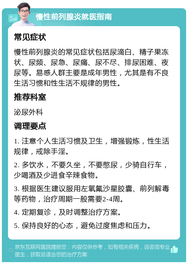 慢性前列腺炎就医指南 常见症状 慢性前列腺炎的常见症状包括尿滴白、精子果冻状、尿频、尿急、尿痛、尿不尽、排尿困难、夜尿等。易感人群主要是成年男性，尤其是有不良生活习惯和性生活不规律的男性。 推荐科室 泌尿外科 调理要点 1. 注意个人生活习惯及卫生，增强锻炼，性生活规律，戒除手淫。 2. 多饮水，不要久坐，不要憋尿，少骑自行车，少喝酒及少进食辛辣食物。 3. 根据医生建议服用左氧氟沙星胶囊、前列解毒等药物，治疗周期一般需要2-4周。 4. 定期复诊，及时调整治疗方案。 5. 保持良好的心态，避免过度焦虑和压力。