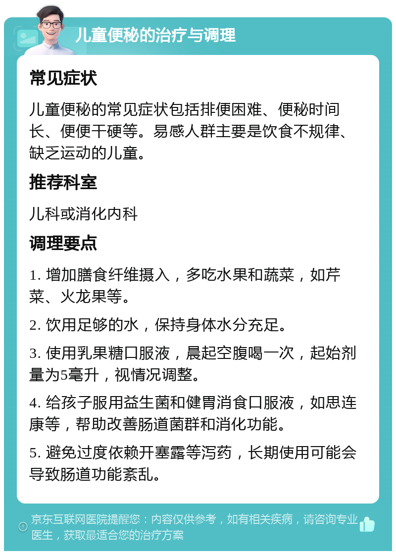 儿童便秘的治疗与调理 常见症状 儿童便秘的常见症状包括排便困难、便秘时间长、便便干硬等。易感人群主要是饮食不规律、缺乏运动的儿童。 推荐科室 儿科或消化内科 调理要点 1. 增加膳食纤维摄入，多吃水果和蔬菜，如芹菜、火龙果等。 2. 饮用足够的水，保持身体水分充足。 3. 使用乳果糖口服液，晨起空腹喝一次，起始剂量为5毫升，视情况调整。 4. 给孩子服用益生菌和健胃消食口服液，如思连康等，帮助改善肠道菌群和消化功能。 5. 避免过度依赖开塞露等泻药，长期使用可能会导致肠道功能紊乱。