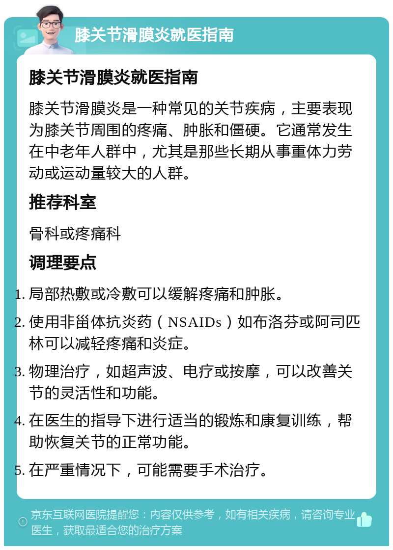 膝关节滑膜炎就医指南 膝关节滑膜炎就医指南 膝关节滑膜炎是一种常见的关节疾病，主要表现为膝关节周围的疼痛、肿胀和僵硬。它通常发生在中老年人群中，尤其是那些长期从事重体力劳动或运动量较大的人群。 推荐科室 骨科或疼痛科 调理要点 局部热敷或冷敷可以缓解疼痛和肿胀。 使用非甾体抗炎药（NSAIDs）如布洛芬或阿司匹林可以减轻疼痛和炎症。 物理治疗，如超声波、电疗或按摩，可以改善关节的灵活性和功能。 在医生的指导下进行适当的锻炼和康复训练，帮助恢复关节的正常功能。 在严重情况下，可能需要手术治疗。