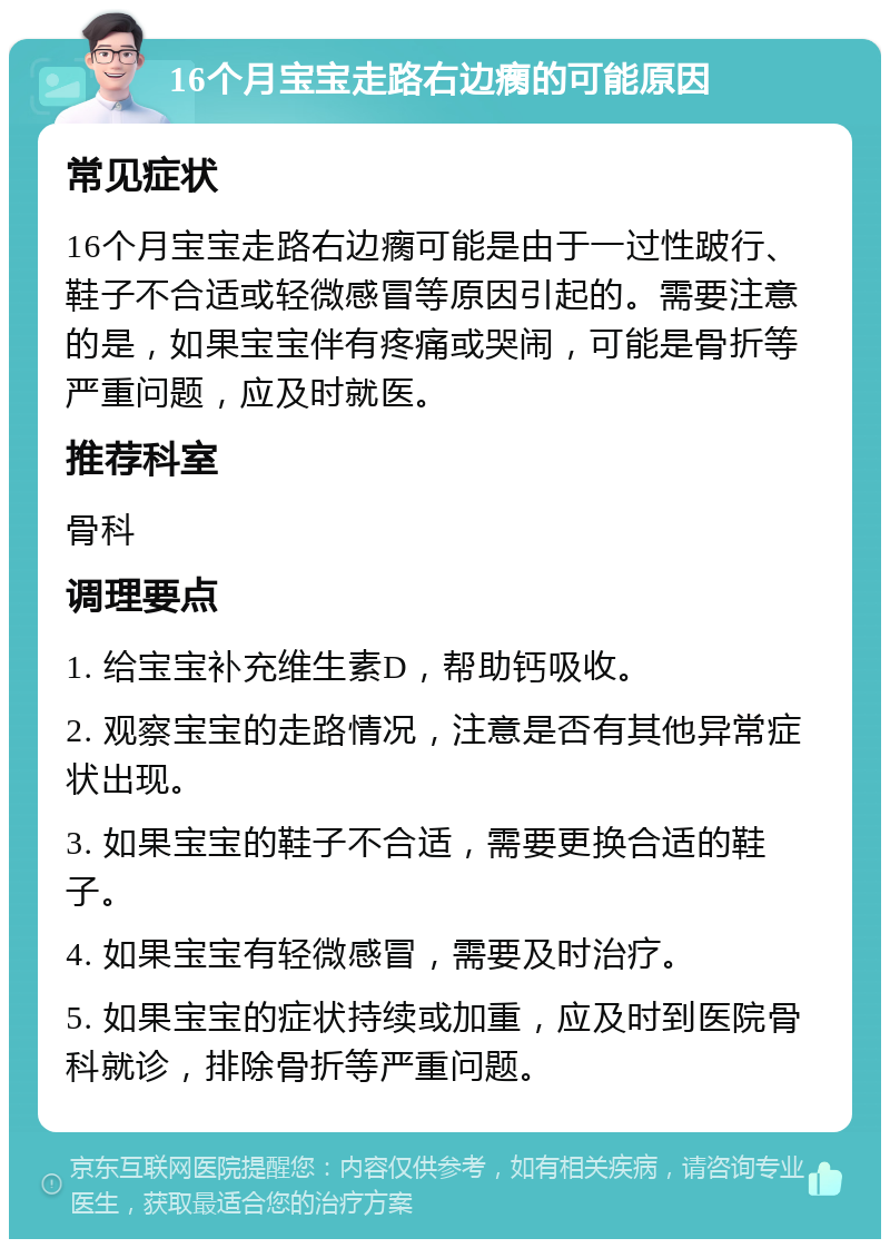 16个月宝宝走路右边瘸的可能原因 常见症状 16个月宝宝走路右边瘸可能是由于一过性跛行、鞋子不合适或轻微感冒等原因引起的。需要注意的是，如果宝宝伴有疼痛或哭闹，可能是骨折等严重问题，应及时就医。 推荐科室 骨科 调理要点 1. 给宝宝补充维生素D，帮助钙吸收。 2. 观察宝宝的走路情况，注意是否有其他异常症状出现。 3. 如果宝宝的鞋子不合适，需要更换合适的鞋子。 4. 如果宝宝有轻微感冒，需要及时治疗。 5. 如果宝宝的症状持续或加重，应及时到医院骨科就诊，排除骨折等严重问题。