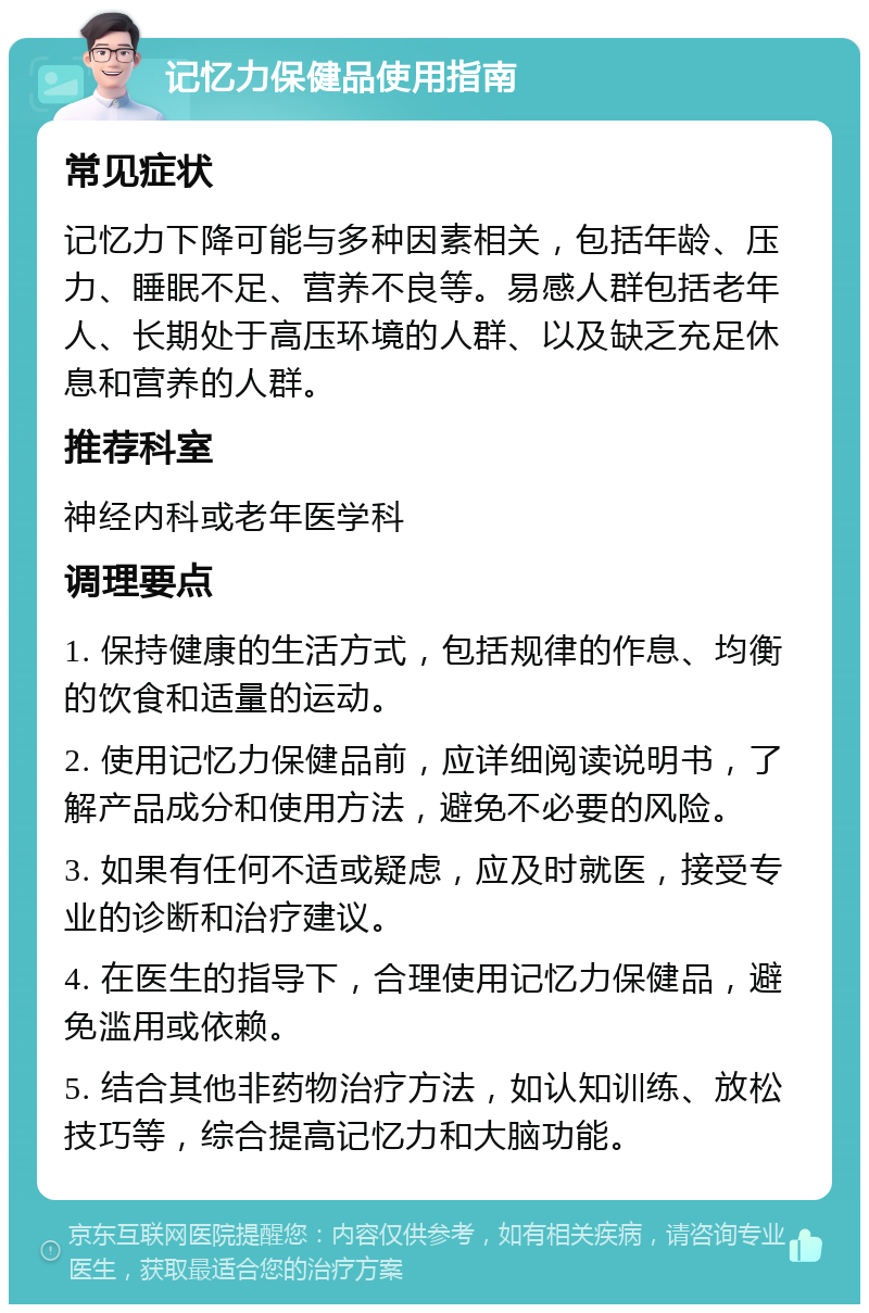 记忆力保健品使用指南 常见症状 记忆力下降可能与多种因素相关，包括年龄、压力、睡眠不足、营养不良等。易感人群包括老年人、长期处于高压环境的人群、以及缺乏充足休息和营养的人群。 推荐科室 神经内科或老年医学科 调理要点 1. 保持健康的生活方式，包括规律的作息、均衡的饮食和适量的运动。 2. 使用记忆力保健品前，应详细阅读说明书，了解产品成分和使用方法，避免不必要的风险。 3. 如果有任何不适或疑虑，应及时就医，接受专业的诊断和治疗建议。 4. 在医生的指导下，合理使用记忆力保健品，避免滥用或依赖。 5. 结合其他非药物治疗方法，如认知训练、放松技巧等，综合提高记忆力和大脑功能。