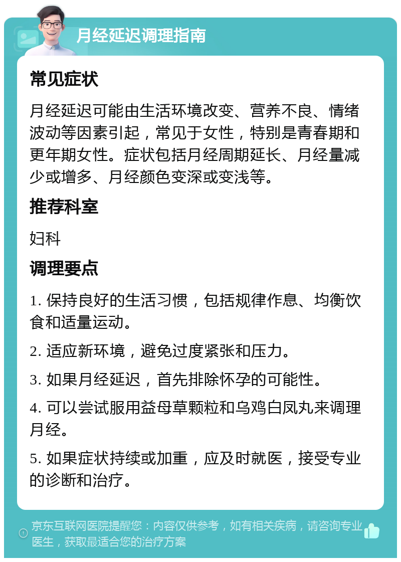 月经延迟调理指南 常见症状 月经延迟可能由生活环境改变、营养不良、情绪波动等因素引起，常见于女性，特别是青春期和更年期女性。症状包括月经周期延长、月经量减少或增多、月经颜色变深或变浅等。 推荐科室 妇科 调理要点 1. 保持良好的生活习惯，包括规律作息、均衡饮食和适量运动。 2. 适应新环境，避免过度紧张和压力。 3. 如果月经延迟，首先排除怀孕的可能性。 4. 可以尝试服用益母草颗粒和乌鸡白凤丸来调理月经。 5. 如果症状持续或加重，应及时就医，接受专业的诊断和治疗。