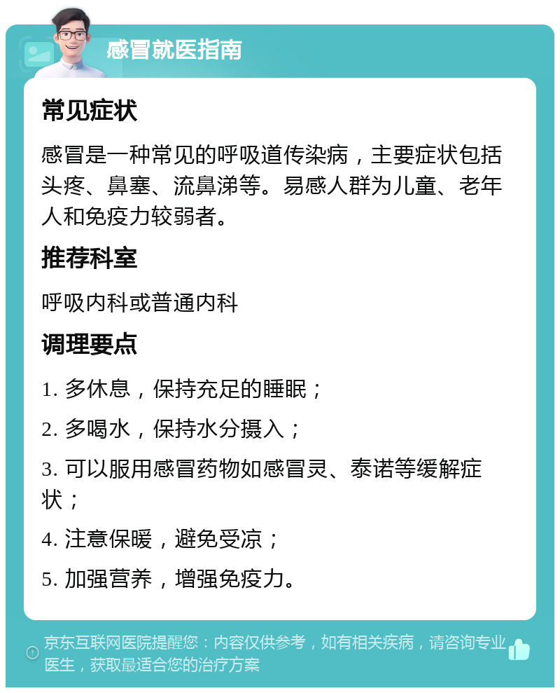 感冒就医指南 常见症状 感冒是一种常见的呼吸道传染病，主要症状包括头疼、鼻塞、流鼻涕等。易感人群为儿童、老年人和免疫力较弱者。 推荐科室 呼吸内科或普通内科 调理要点 1. 多休息，保持充足的睡眠； 2. 多喝水，保持水分摄入； 3. 可以服用感冒药物如感冒灵、泰诺等缓解症状； 4. 注意保暖，避免受凉； 5. 加强营养，增强免疫力。