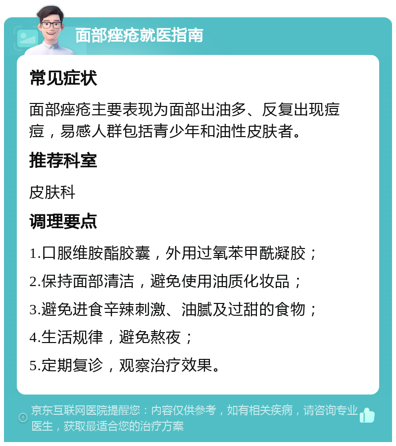 面部痤疮就医指南 常见症状 面部痤疮主要表现为面部出油多、反复出现痘痘，易感人群包括青少年和油性皮肤者。 推荐科室 皮肤科 调理要点 1.口服维胺酯胶囊，外用过氧苯甲酰凝胶； 2.保持面部清洁，避免使用油质化妆品； 3.避免进食辛辣刺激、油腻及过甜的食物； 4.生活规律，避免熬夜； 5.定期复诊，观察治疗效果。