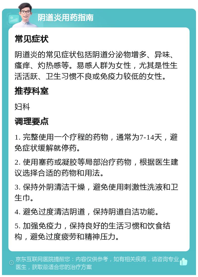 阴道炎用药指南 常见症状 阴道炎的常见症状包括阴道分泌物增多、异味、瘙痒、灼热感等。易感人群为女性，尤其是性生活活跃、卫生习惯不良或免疫力较低的女性。 推荐科室 妇科 调理要点 1. 完整使用一个疗程的药物，通常为7-14天，避免症状缓解就停药。 2. 使用塞药或凝胶等局部治疗药物，根据医生建议选择合适的药物和用法。 3. 保持外阴清洁干燥，避免使用刺激性洗液和卫生巾。 4. 避免过度清洁阴道，保持阴道自洁功能。 5. 加强免疫力，保持良好的生活习惯和饮食结构，避免过度疲劳和精神压力。