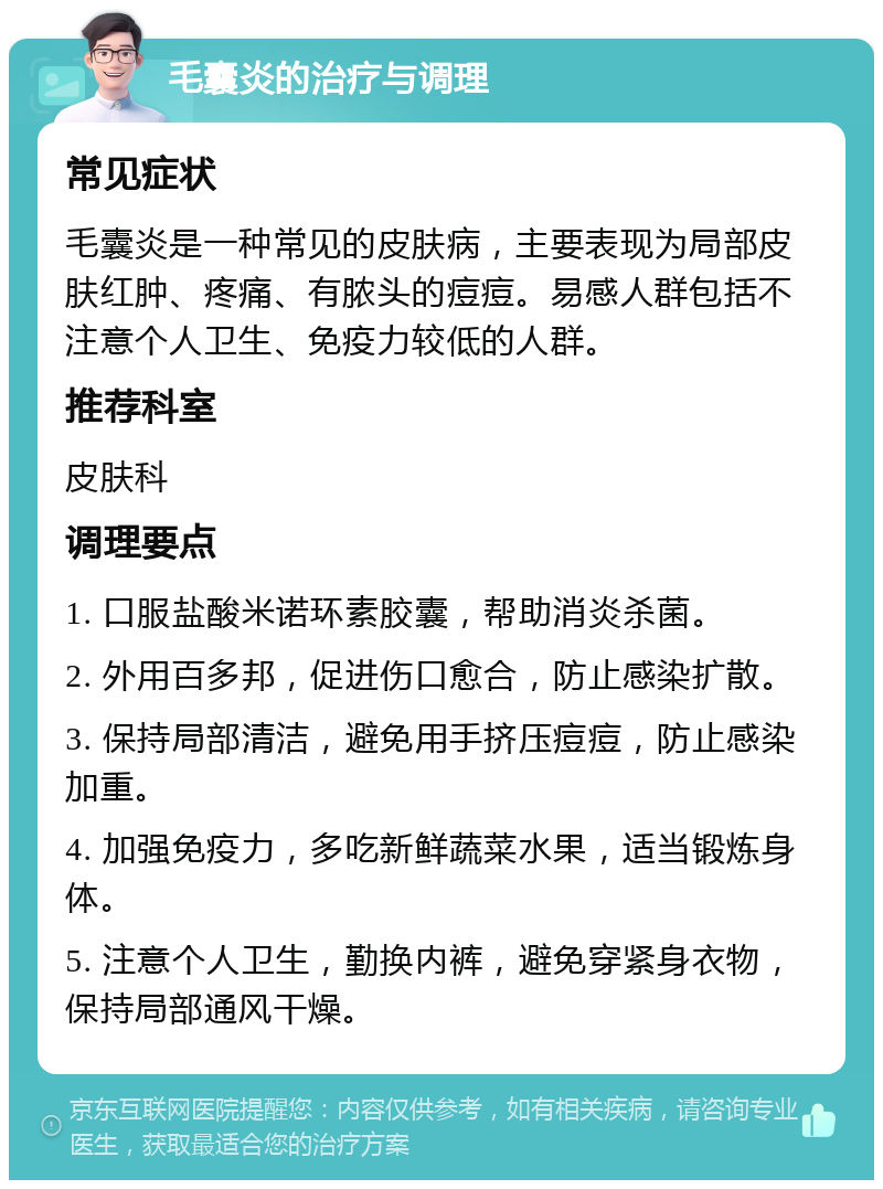 毛囊炎的治疗与调理 常见症状 毛囊炎是一种常见的皮肤病，主要表现为局部皮肤红肿、疼痛、有脓头的痘痘。易感人群包括不注意个人卫生、免疫力较低的人群。 推荐科室 皮肤科 调理要点 1. 口服盐酸米诺环素胶囊，帮助消炎杀菌。 2. 外用百多邦，促进伤口愈合，防止感染扩散。 3. 保持局部清洁，避免用手挤压痘痘，防止感染加重。 4. 加强免疫力，多吃新鲜蔬菜水果，适当锻炼身体。 5. 注意个人卫生，勤换内裤，避免穿紧身衣物，保持局部通风干燥。