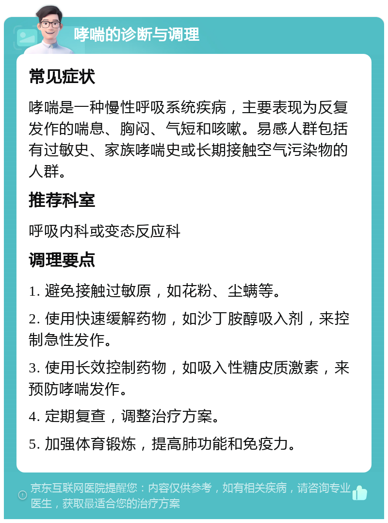 哮喘的诊断与调理 常见症状 哮喘是一种慢性呼吸系统疾病，主要表现为反复发作的喘息、胸闷、气短和咳嗽。易感人群包括有过敏史、家族哮喘史或长期接触空气污染物的人群。 推荐科室 呼吸内科或变态反应科 调理要点 1. 避免接触过敏原，如花粉、尘螨等。 2. 使用快速缓解药物，如沙丁胺醇吸入剂，来控制急性发作。 3. 使用长效控制药物，如吸入性糖皮质激素，来预防哮喘发作。 4. 定期复查，调整治疗方案。 5. 加强体育锻炼，提高肺功能和免疫力。