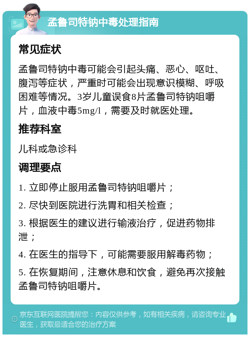 孟鲁司特钠中毒处理指南 常见症状 孟鲁司特钠中毒可能会引起头痛、恶心、呕吐、腹泻等症状，严重时可能会出现意识模糊、呼吸困难等情况。3岁儿童误食8片孟鲁司特钠咀嚼片，血液中毒5mg/l，需要及时就医处理。 推荐科室 儿科或急诊科 调理要点 1. 立即停止服用孟鲁司特钠咀嚼片； 2. 尽快到医院进行洗胃和相关检查； 3. 根据医生的建议进行输液治疗，促进药物排泄； 4. 在医生的指导下，可能需要服用解毒药物； 5. 在恢复期间，注意休息和饮食，避免再次接触孟鲁司特钠咀嚼片。