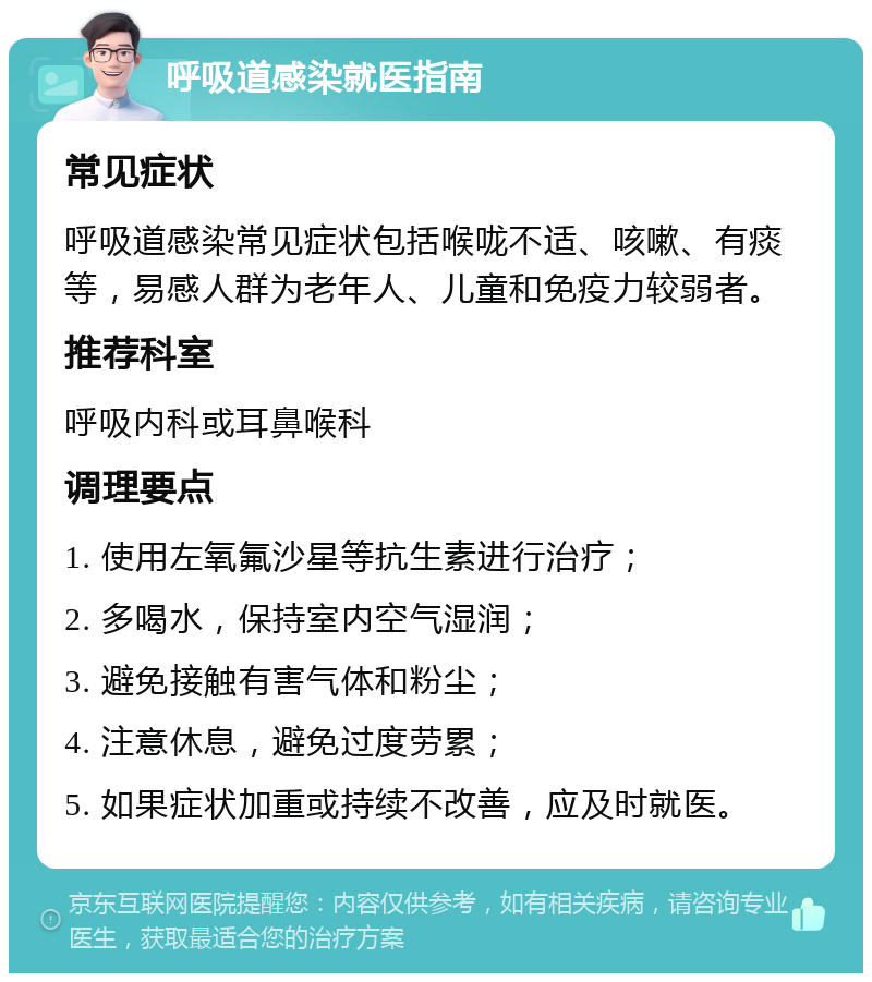 呼吸道感染就医指南 常见症状 呼吸道感染常见症状包括喉咙不适、咳嗽、有痰等，易感人群为老年人、儿童和免疫力较弱者。 推荐科室 呼吸内科或耳鼻喉科 调理要点 1. 使用左氧氟沙星等抗生素进行治疗； 2. 多喝水，保持室内空气湿润； 3. 避免接触有害气体和粉尘； 4. 注意休息，避免过度劳累； 5. 如果症状加重或持续不改善，应及时就医。